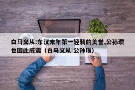 白马义从:东汉末年第一轻骑的美誉,公孙瓒也因此威震（白马义从 公孙瓒）