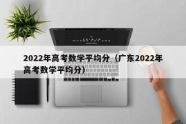 2022年高考数学平均分（广东2022年高考数学平均分）