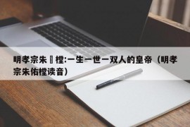 明孝宗朱祐樘:一生一世一双人的皇帝（明孝宗朱佑樘读音）