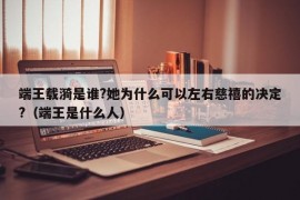 端王载漪是谁?她为什么可以左右慈禧的决定?（端王是什么人）