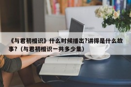 《与君初相识》什么时候播出?讲得是什么故事?（与君初相识一共多少集）