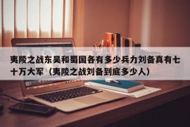 夷陵之战东吴和蜀国各有多少兵力刘备真有七十万大军（夷陵之战刘备到底多少人）