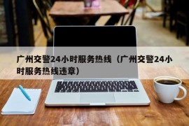 广州交警24小时服务热线（广州交警24小时服务热线违章）