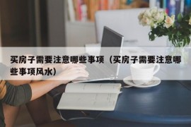 买房子需要注意哪些事项（买房子需要注意哪些事项风水）