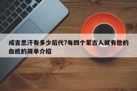 成吉思汗有多少后代?每四个蒙古人就有他的血统的简单介绍