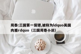 周泰:三国第一保镖,被称为ldquo吴国肉盾rdquo（三国周泰小说）