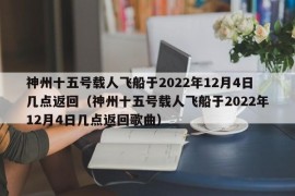 神州十五号载人飞船于2022年12月4日几点返回（神州十五号载人飞船于2022年12月4日几点返回歌曲）