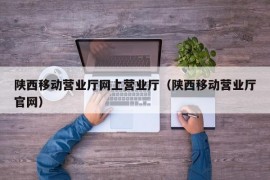 陕西移动营业厅网上营业厅（陕西移动营业厅官网）