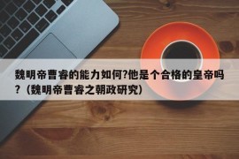 魏明帝曹睿的能力如何?他是个合格的皇帝吗?（魏明帝曹睿之朝政研究）