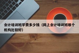 会计培训班学费多少钱（网上会计培训班哪个机构比较好）