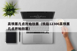 高铁票几点开始放票（铁路12306高铁票几点开始放票）