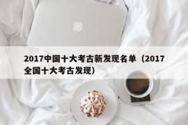 2017中国十大考古新发现名单（2017全国十大考古发现）