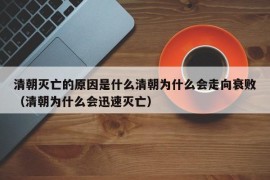 清朝灭亡的原因是什么清朝为什么会走向衰败（清朝为什么会迅速灭亡）