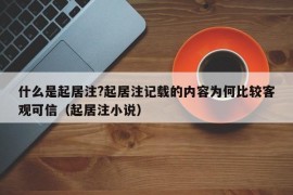 什么是起居注?起居注记载的内容为何比较客观可信（起居注小说）