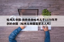 帖木儿帝国:突厥贵族帖木儿于1370年开创的帝国（帖木儿帝国是蒙古人吗）