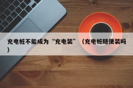 充电桩不能成为“充电装”（充电桩随便装吗）