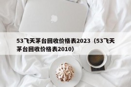 53飞天茅台回收价格表2023（53飞天茅台回收价格表2010）