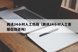 腾讯24小时人工热线（腾讯24小时人工客服在线咨询）