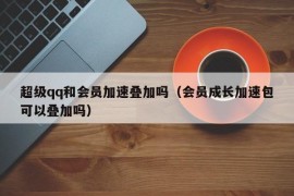 超级qq和会员加速叠加吗（会员成长加速包可以叠加吗）