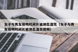 女子与男友接吻时间长被测出酒驾（女子与男友接吻时间长被测出酒驾视频）