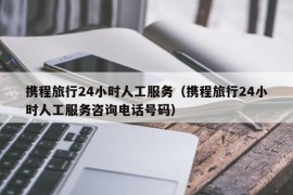 携程旅行24小时人工服务（携程旅行24小时人工服务咨询电话号码）