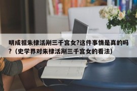 明成祖朱棣活剐三千宫女?这件事情是真的吗?（史学界对朱棣活剐三千宫女的看法）