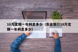 10万定期一年利息多少（农业银行10万定期一年利息多少）