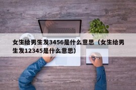 女生给男生发3456是什么意思（女生给男生发12345是什么意思）