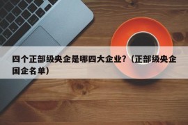 四个正部级央企是哪四大企业?（正部级央企国企名单）