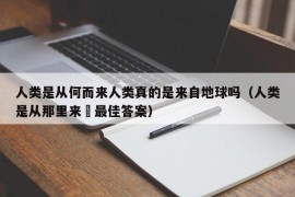 人类是从何而来人类真的是来自地球吗（人类是从那里来旳最佳答案）