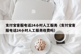 支付宝客服电话24小时人工服务（支付宝客服电话24小时人工服务收费吗）