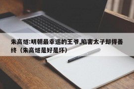 朱高燧:明朝最幸运的王爷,陷害太子却得善终（朱高燧是好是坏）