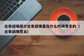 北非战场简介北非战场是在什么时间发生的（北非战场意义）