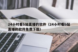 24小时看b站直播的软件（24小时看b站直播的软件免费下载）