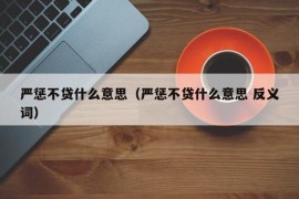 严惩不贷什么意思（严惩不贷什么意思 反义词）