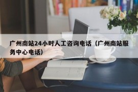 广州南站24小时人工咨询电话（广州南站服务中心电话）