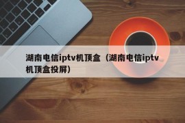 湖南电信iptv机顶盒（湖南电信iptv机顶盒投屏）