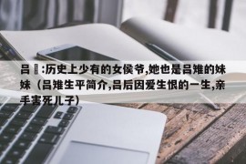 吕媭:历史上少有的女侯爷,她也是吕雉的妹妹（吕雉生平简介,吕后因爱生恨的一生,亲手害死儿子）