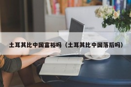 土耳其比中国富裕吗（土耳其比中国落后吗）