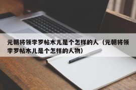 元朝将领孛罗帖木儿是个怎样的人（元朝将领孛罗帖木儿是个怎样的人物）