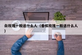 白玫瑰一般送什么人（香槟玫瑰一般送什么人）