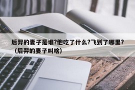 后羿的妻子是谁?他吃了什么?飞到了哪里?（后羿的妻子叫啥）