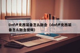 Dnf卢克西装备怎么融合（dnf卢克西装备怎么融合视频）