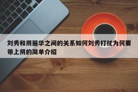 刘秀和阴丽华之间的关系如何刘秀打仗为何要带上阴的简单介绍