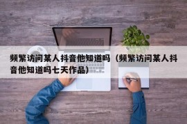 频繁访问某人抖音他知道吗（频繁访问某人抖音他知道吗七天作品）