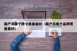 国产车哪个牌子质量最好（国产车哪个品牌质量最好）